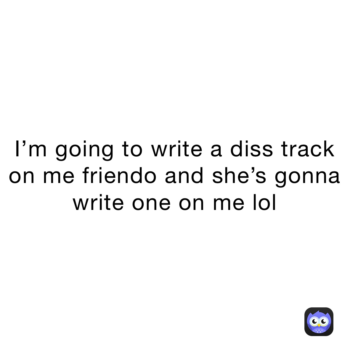 I’m going to write a diss track on me friendo and she’s gonna write one on me lol