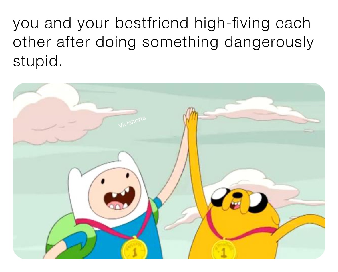 you and your bestfriend high-fiving each other after doing something dangerously stupid.