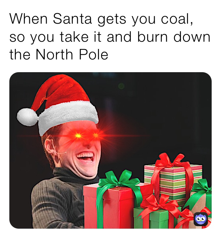 When Santa gets you coal, so you take it and burn down the North Pole ...