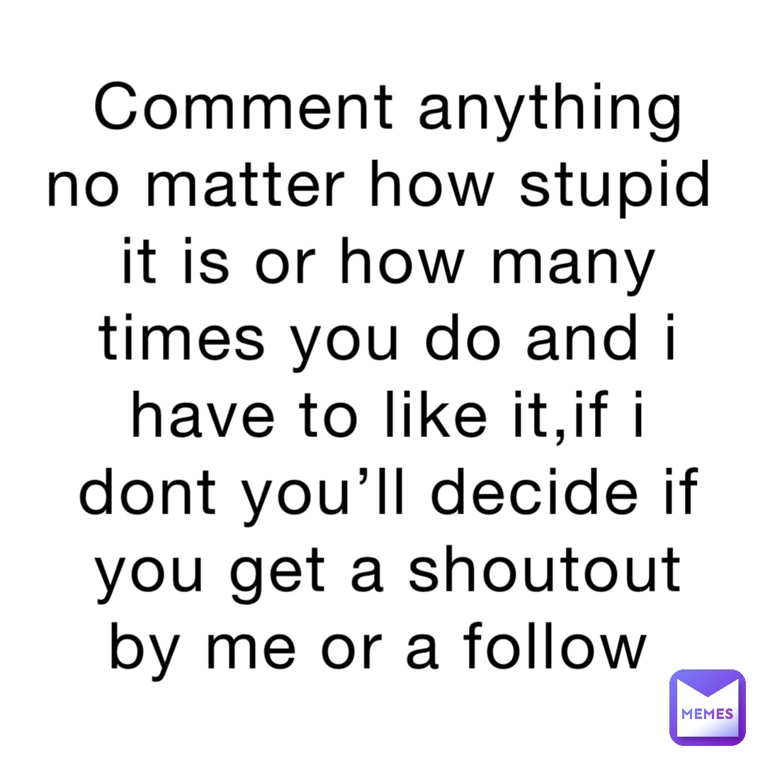 Comment anything no matter how stupid it is or how many times you do and i have to like it,if i dont you’ll decide if you get a shoutout by me or a follow