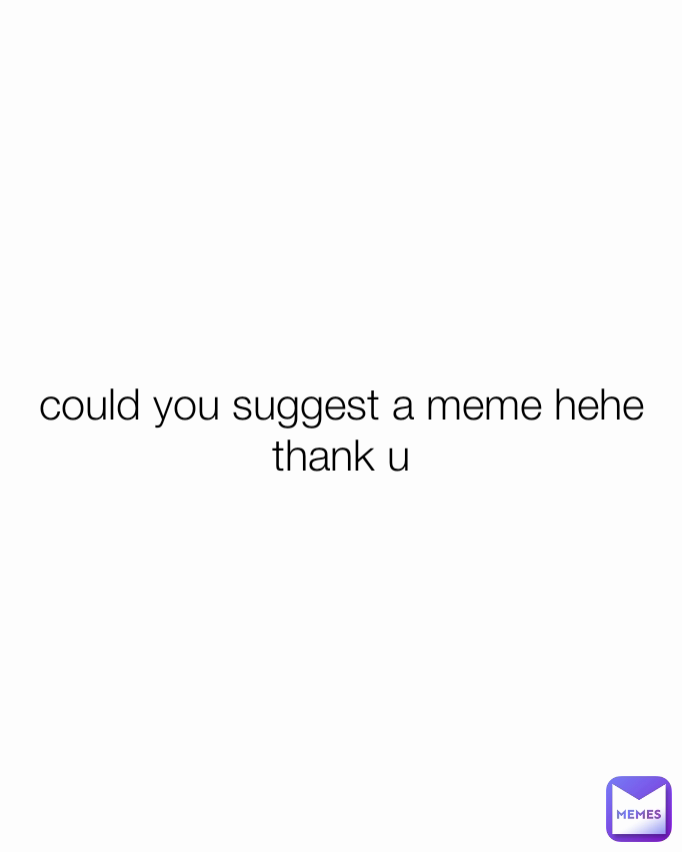 could you suggest a meme hehe thank u