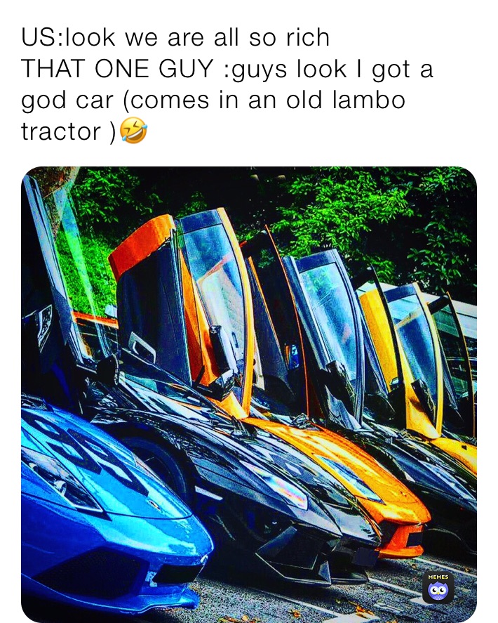 US:look we are all so rich 
THAT ONE GUY :guys look I got a god car (comes in an old lambo tractor )🤣