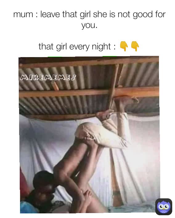 mikememes mum : leave that girl she is not good for you.

that girl every night : 👇👇