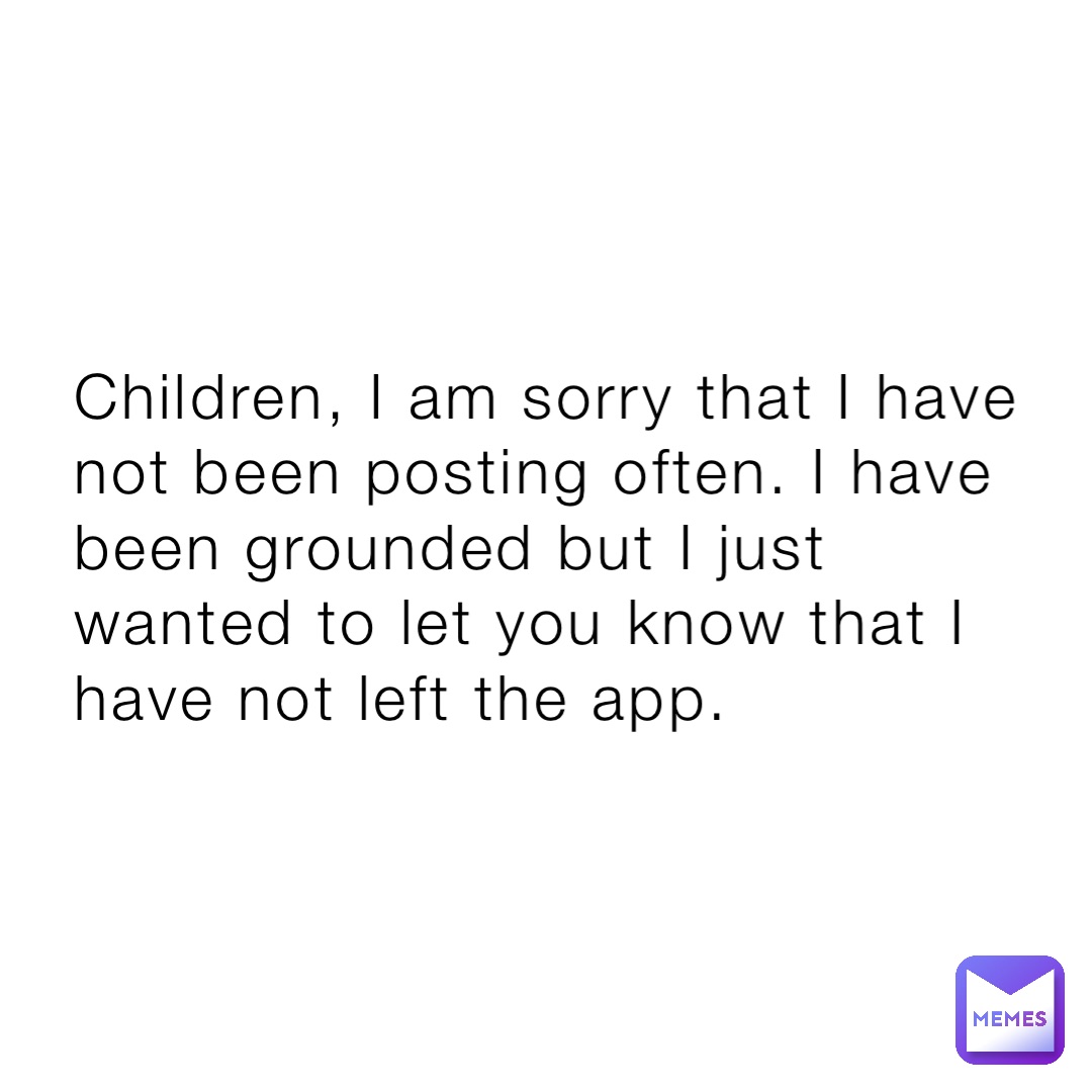 Children, I am sorry that I have not been posting often. I have been grounded but I just wanted to let you know that I have not left the app.