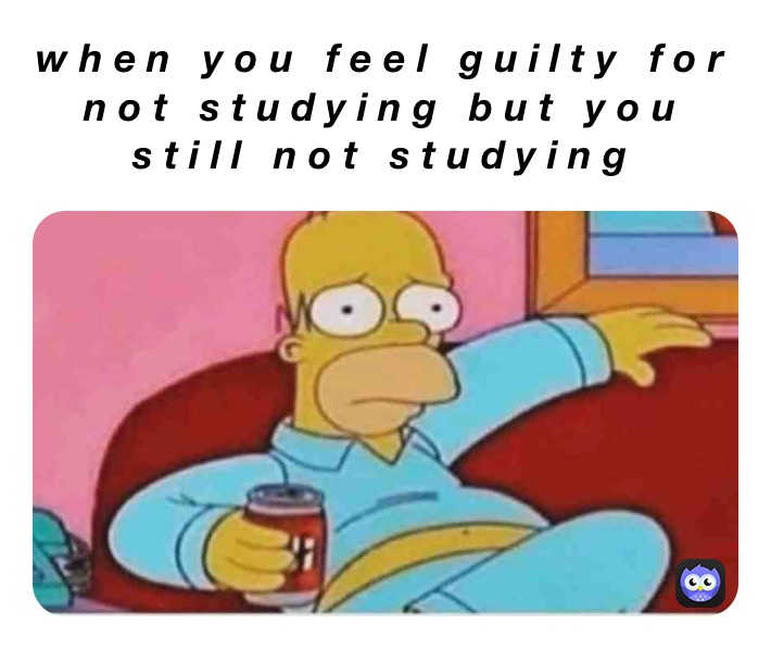 when you feel guilty for not studying but you still not studying 