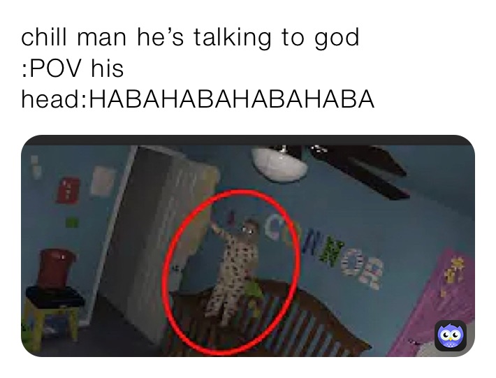 chill man he’s talking to god 
:POV his head:HABAHABAHABAHABA