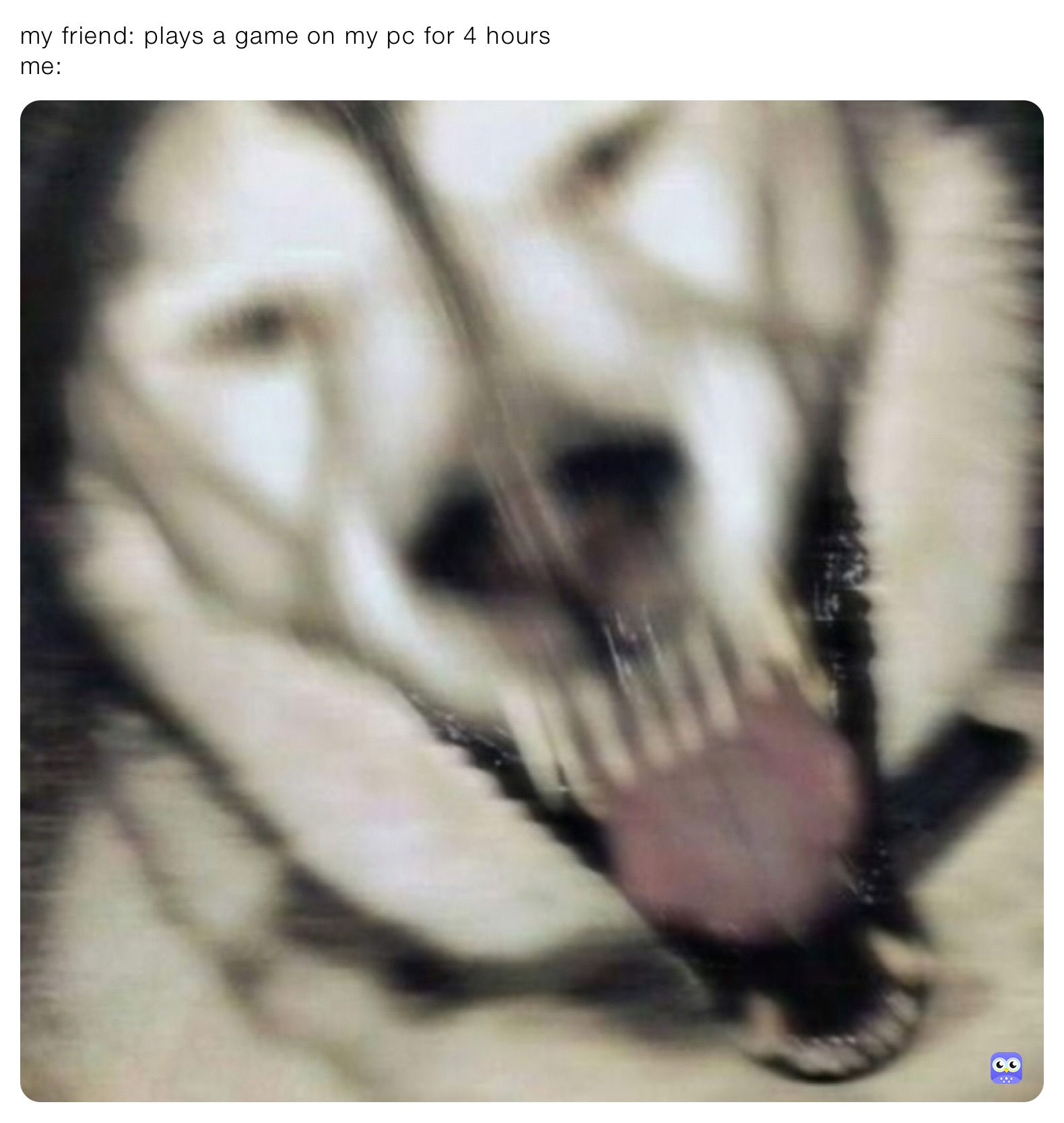 my friend: plays a game on my pc for 4 hours
me: