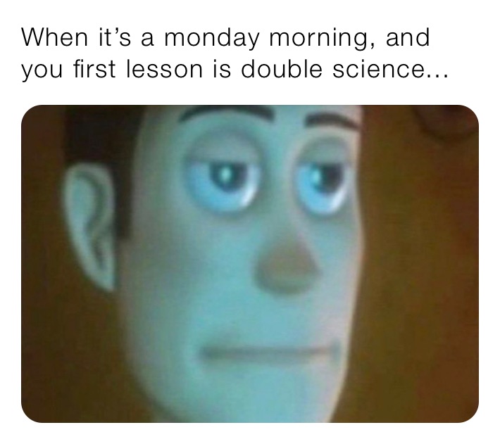 When it’s a monday morning, and you first lesson is double science...
