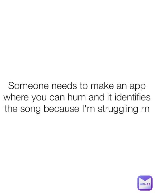 Someone needs to make an app where you can hum and it identifies the song because I'm struggling rn