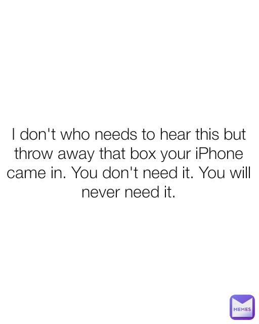 I don't who needs to hear this but throw away that box your iPhone came in. You don't need it. You will never need it.