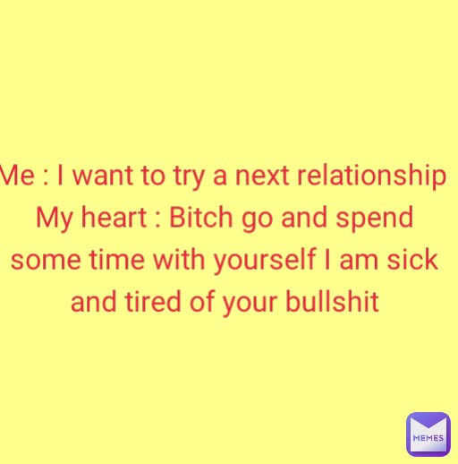 Me : I want to try a next relationship 
My heart : Bitch go and spend some time with yourself I am sick and tired of your bullshit
