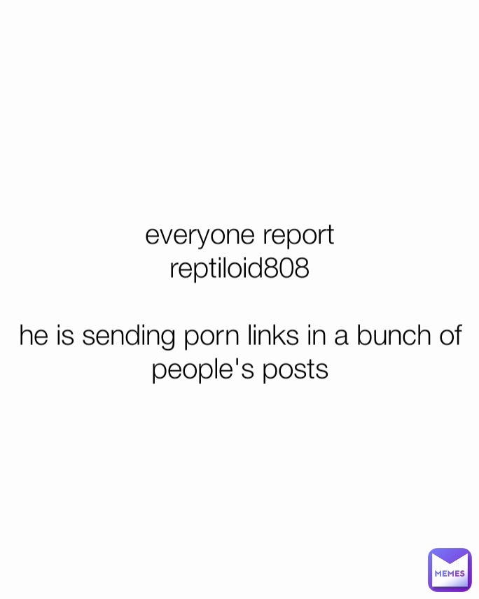 everyone report
reptiloid808

he is sending porn links in a bunch of people's posts