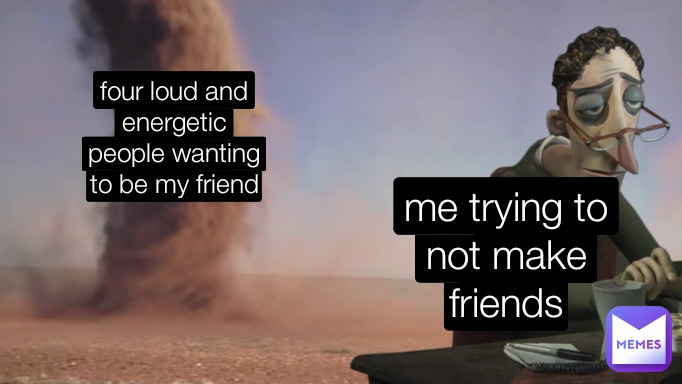 me trying to not make friends four loud and energetic people wanting to be my friend