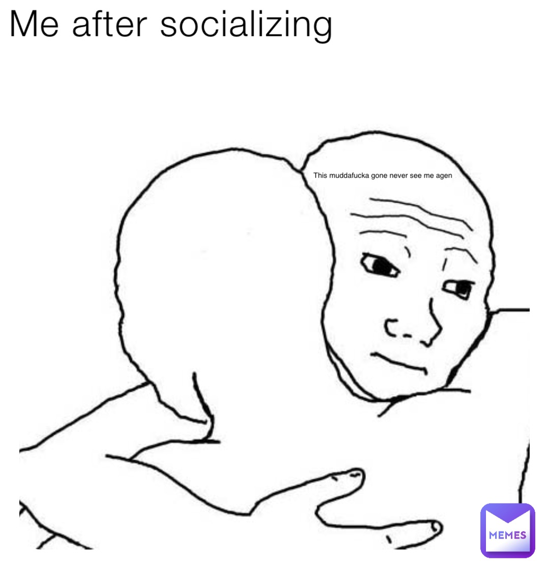 Me after socializing This muddafucka gone never see me agen