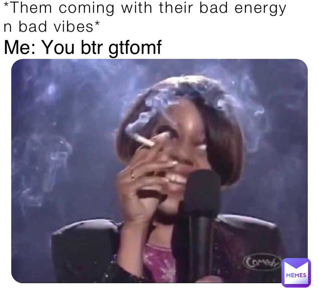 *Them coming with their bad energy n bad vibes* Me: You btr gtfomf