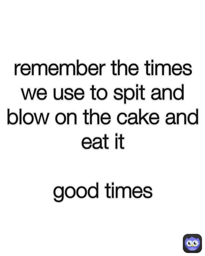 remember the times we use to spit and blow on the cake and eat it

good times