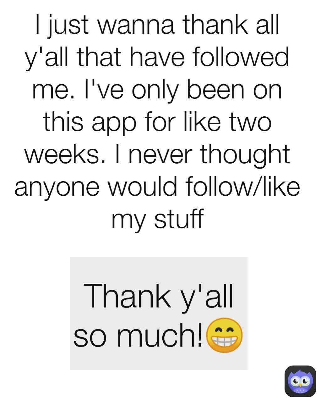 I just wanna thank all y'all that have followed me. I've only been on this app for like two weeks. I never thought anyone would follow/like my stuff Thank y'all so much!😁