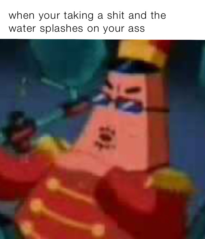 when your taking a shit and the water splashes on your ass
