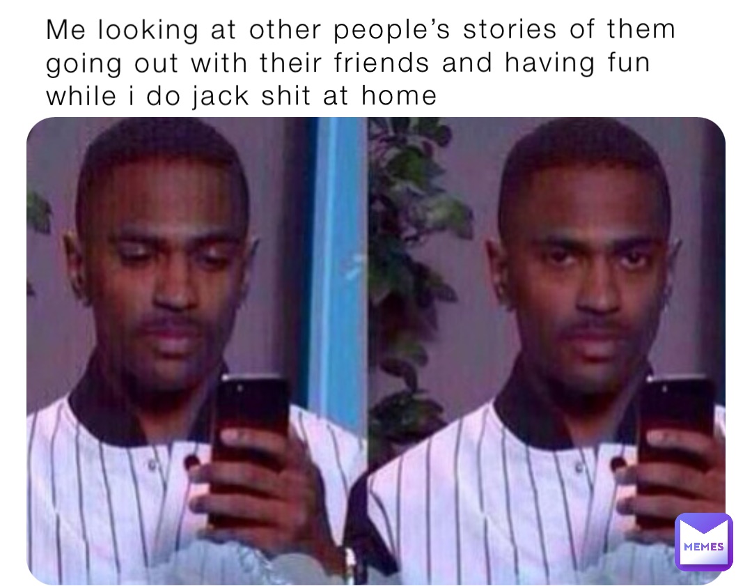 Me looking at other people’s stories of them going out with their friends and having fun while i do jack shit at home