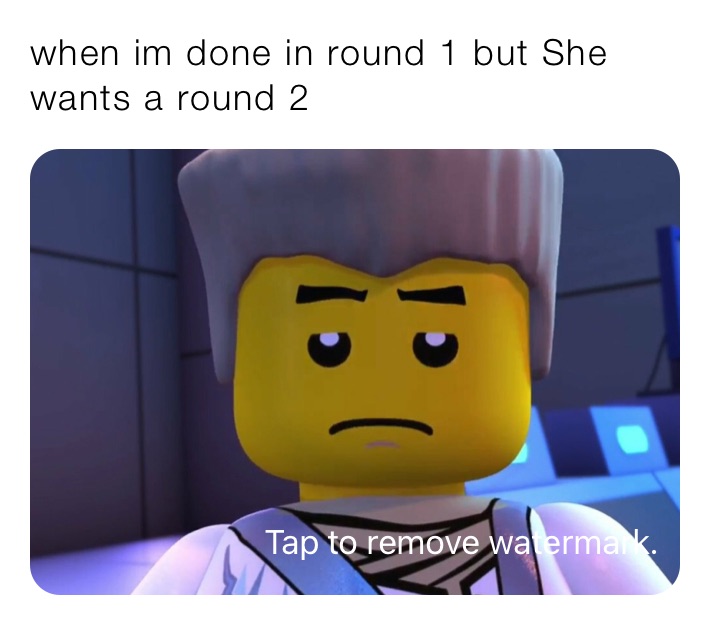 when im done in round 1 but She wants a round 2