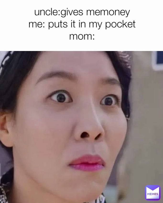 uncle:gives memoney
me: puts it in my pocket
mom:
