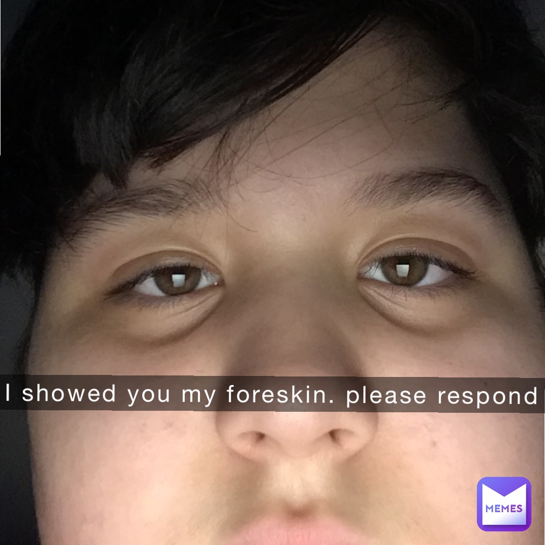 I showed you my foreskin. Please respond