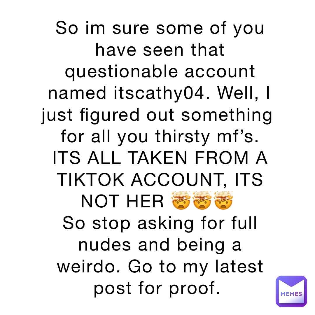 So im sure some of you have seen that questionable account named itscathy04. Well, I just figured out something for all you thirsty mf’s. ITS ALL TAKEN FROM A TIKTOK ACCOUNT, ITS NOT HER 🤯🤯🤯
So stop asking for full nudes and being a weirdo. Go to my latest post for proof.