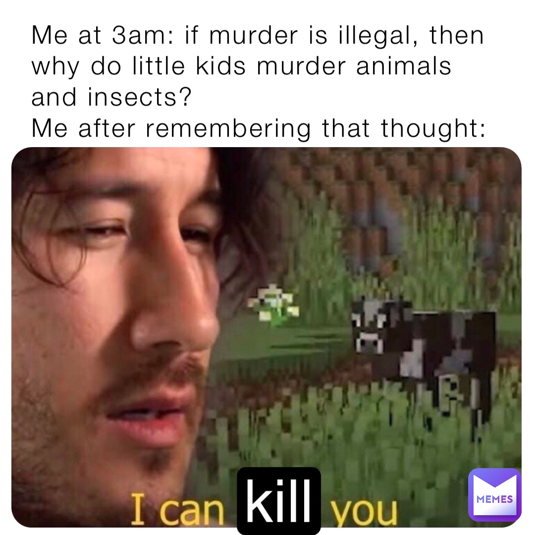 Me at 3am: if murder is illegal, then why do little kids murder animals and insects?
Me after remembering that thought: kill