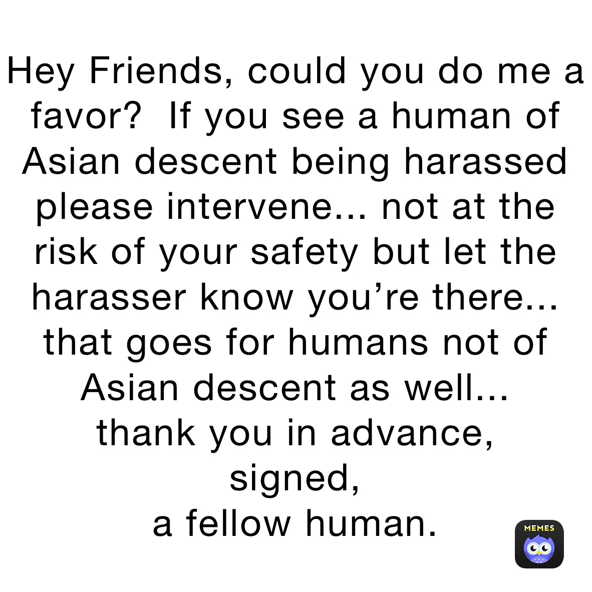 Hey Friends, could you do me a favor?  If you see a human of Asian descent being harassed please intervene... not at the risk of your safety but let the harasser know you’re there... that goes for humans not of Asian descent as well...
thank you in advance,
signed, 
a fellow human.