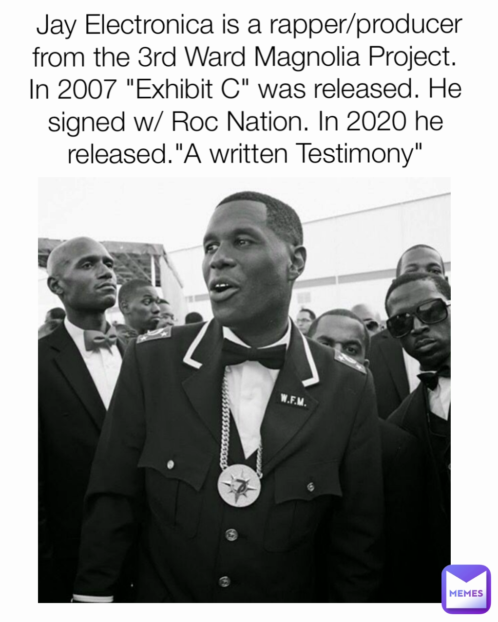  Jay Electronica is a rapper/producer from the 3rd Ward Magnolia Project. In 2007 "Exhibit C" was released. He signed w/ Roc Nation. In 2020 he released."A written Testimony"