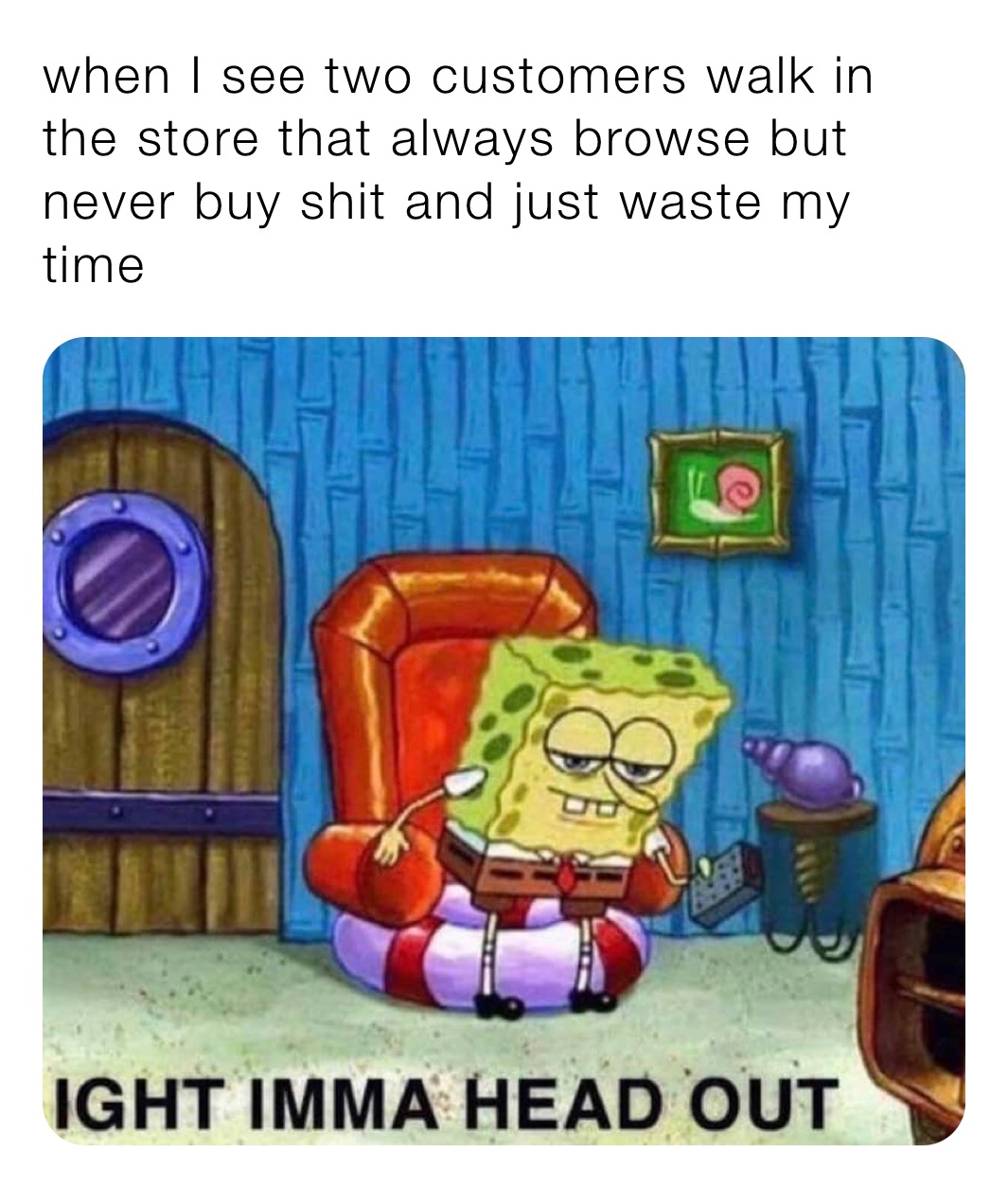 when I see two customers walk in the store that always browse but never buy shit and just waste my time