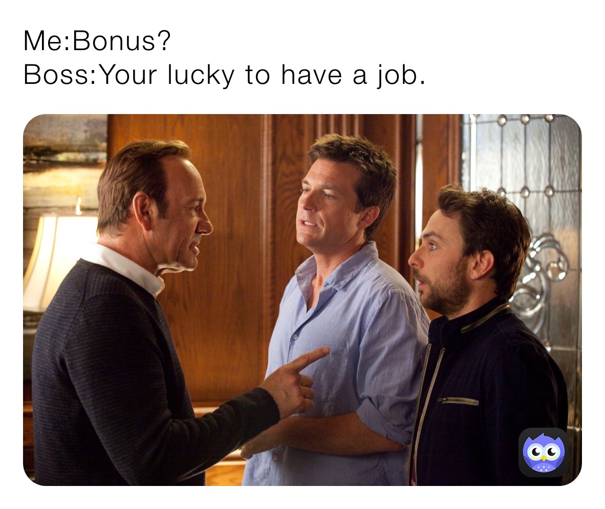 Me:Bonus? 
Boss:Your lucky to have a job.