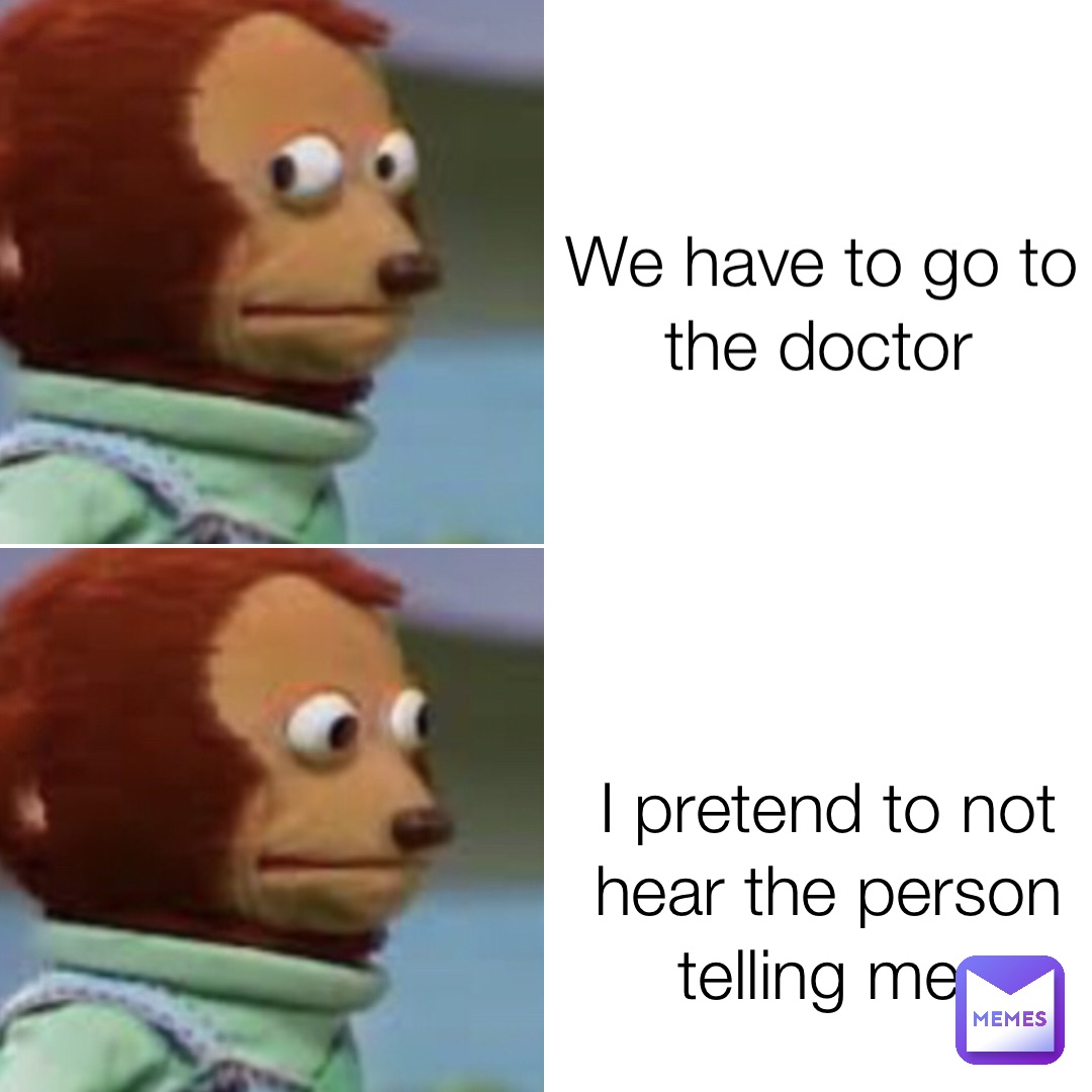 We have to go to the doctor I pretend to not hear the person telling me