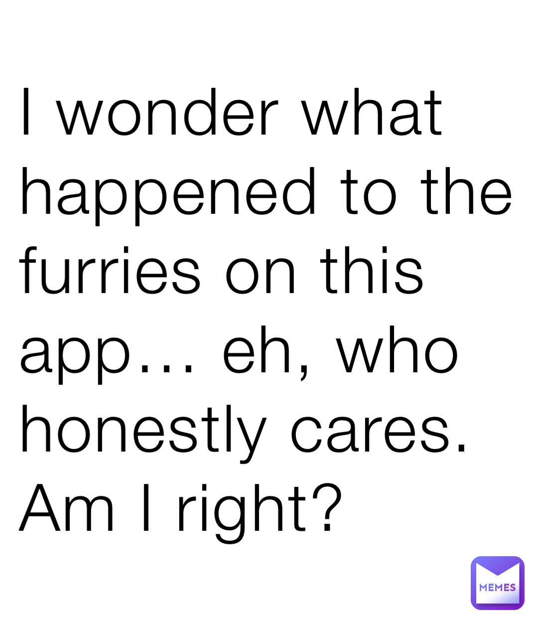 I wonder what happened to the furries on this app… eh, who honestly cares. Am I right?