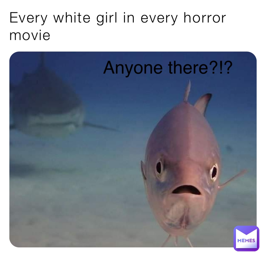 Every white girl in every horror movie Anyone there?!?