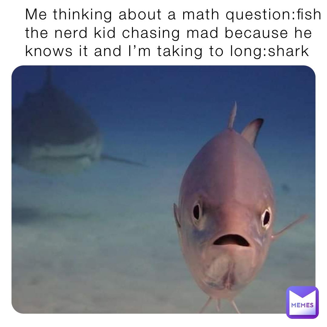 Me thinking about a math question:fish the nerd kid chasing mad because he knows it and I’m taking to long:shark Me thinking about a math question:fish