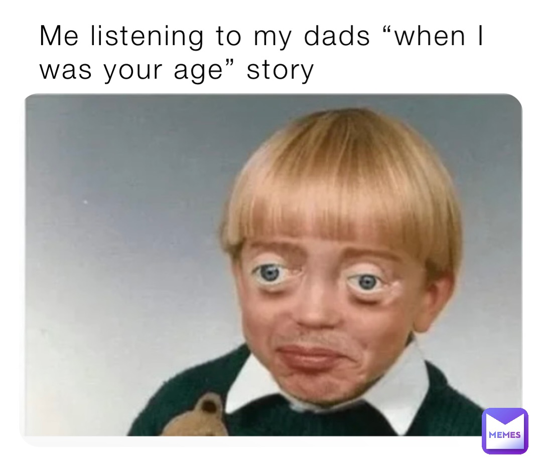 Me listening to my dads “when I was your age” story