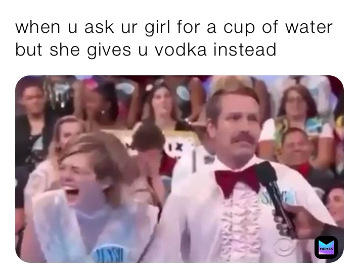 when u ask ur girl for a cup of water but she gives u vodka instead 