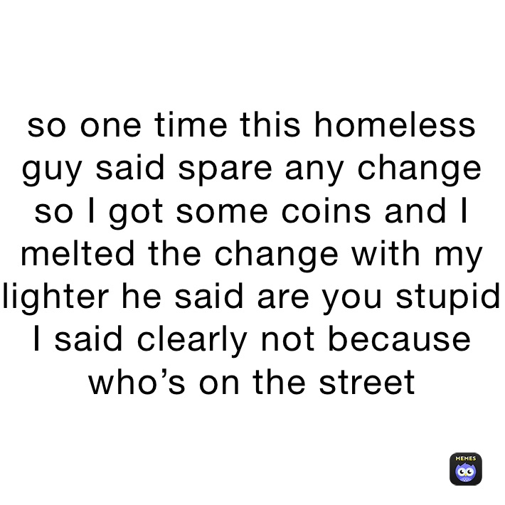 so one time this homeless guy said spare any change so I got some coins and I melted the change with my lighter he said are you stupid I said clearly not because who’s on the street 