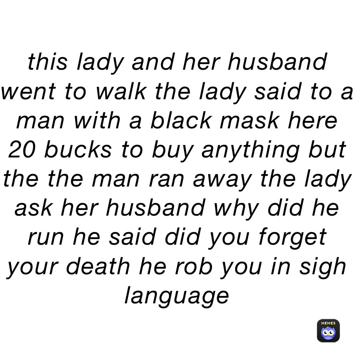 this lady and her husband went to walk the lady said to a man with a black mask here 20 bucks to buy anything but the the man ran away the lady ask her husband why did he run he said did you forget your death he rob you in sigh language 