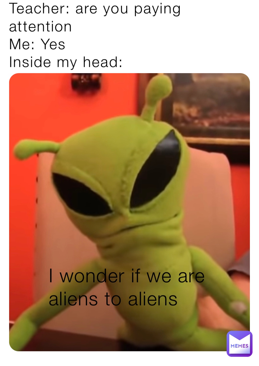 Teacher: are you paying attention 
Me: Yes 
Inside my head: I wonder if we are aliens to aliens