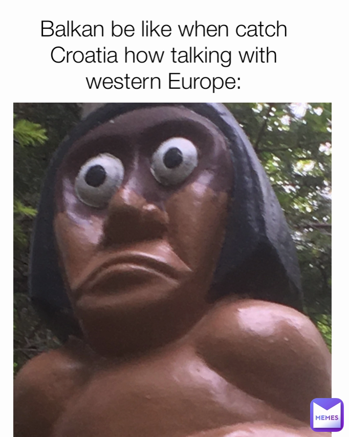 Balkan be like when catch Croatia how talking with western Europe:
