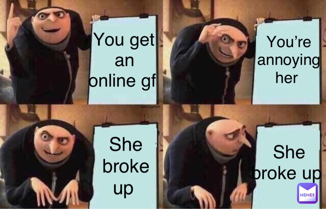 You get an online gf You’re annoying her She broke up She broke up