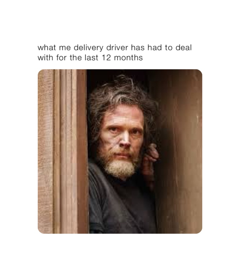 what me delivery driver has had to deal with for the last 12 months