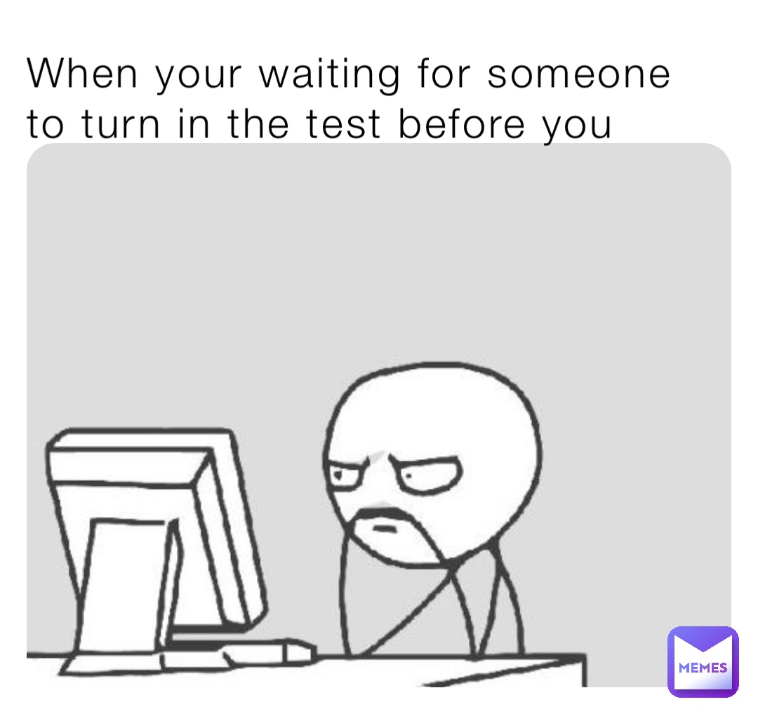 When your waiting for someone to turn in the test before you