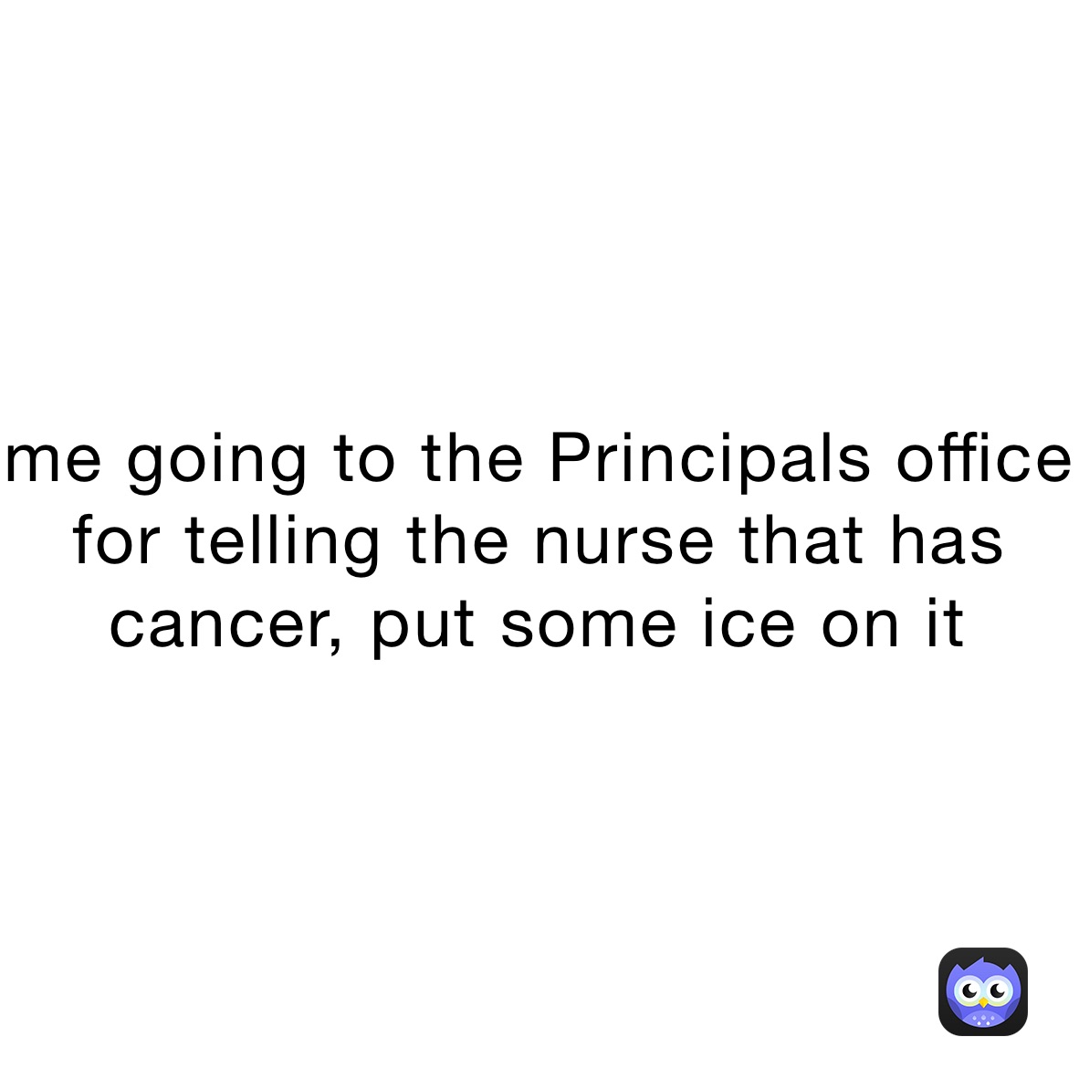 me going to the Principals office for telling the nurse that has cancer, put some ice on it￼