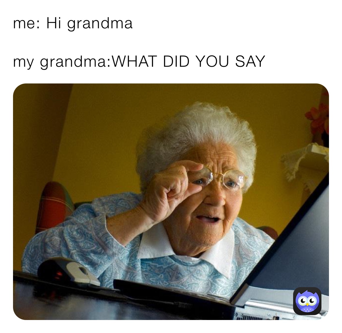 me: Hi grandma

my grandma:WHAT DID YOU SAY