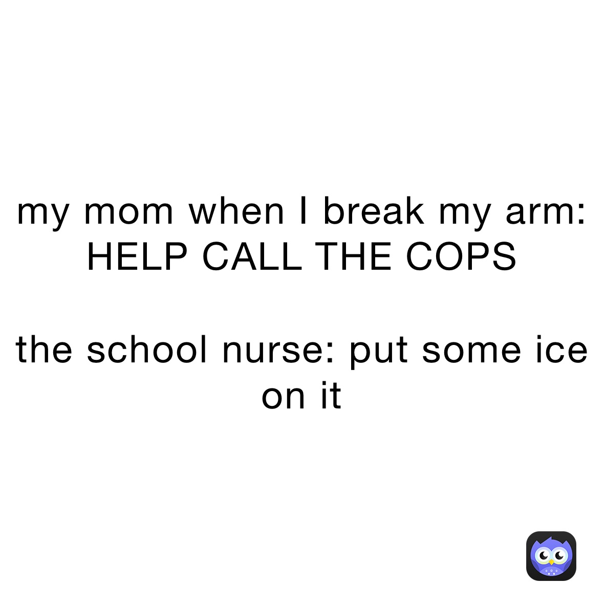 my mom when I break my arm: HELP CALL THE COPS

the school nurse: put some ice on it
