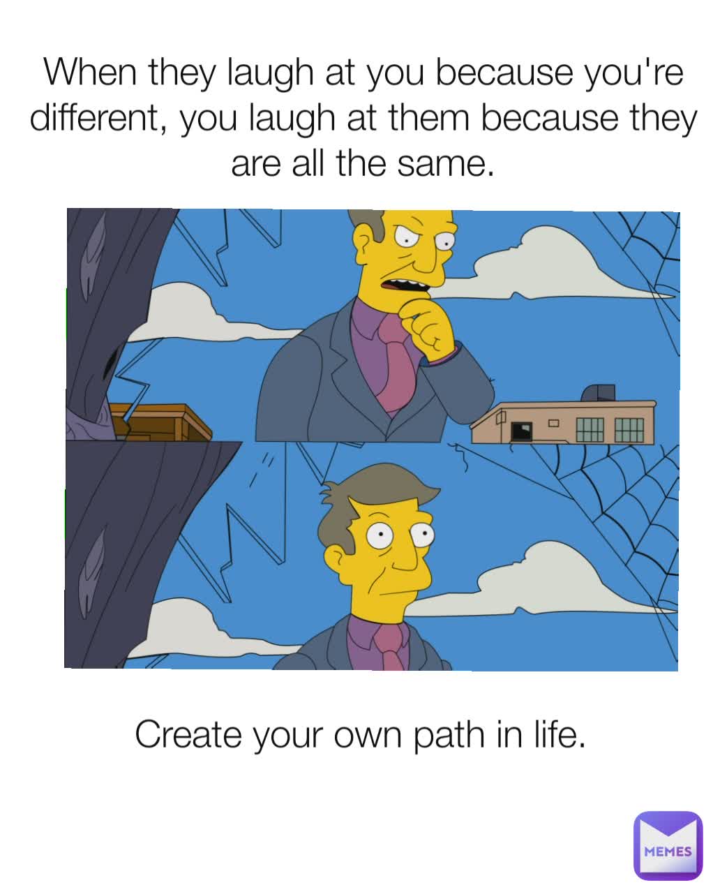 When they laugh at you because you're different, you laugh at them because they are all the same.

 Create your own path in life.