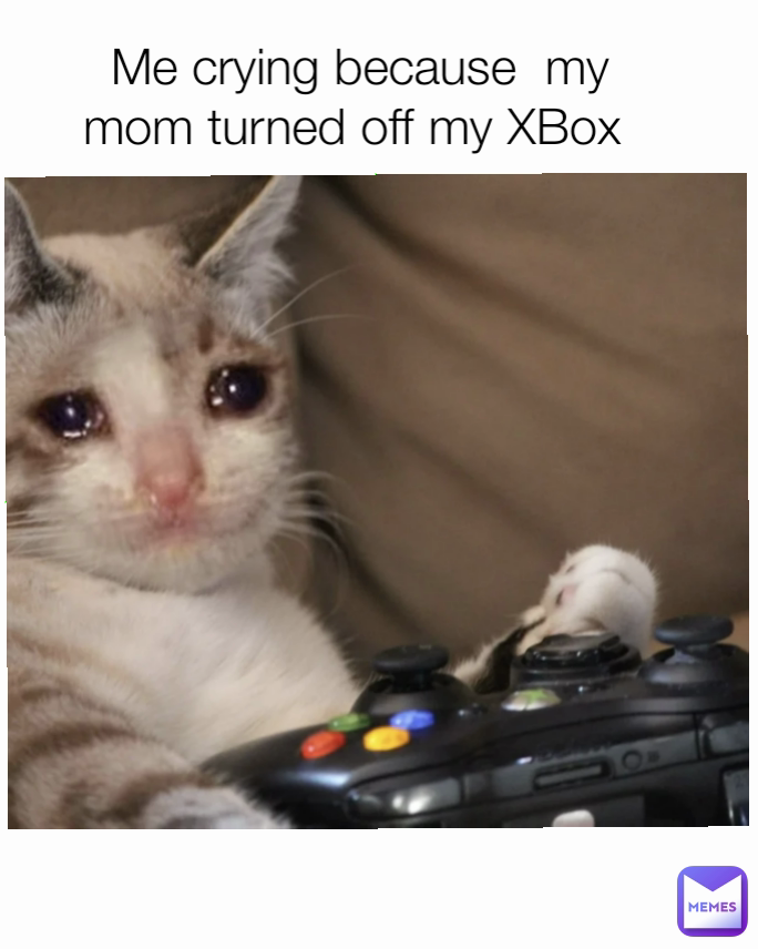 Me crying because  my mom turned off my XBox 